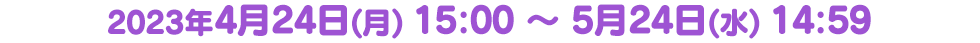 2023年4月24日(月) 15:00 ～ 5月24日(水) 14:59