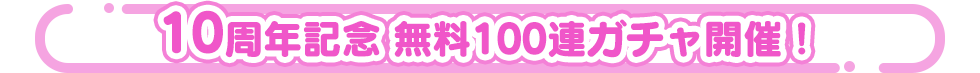 10周年記念 無料100連ガチャ開催！