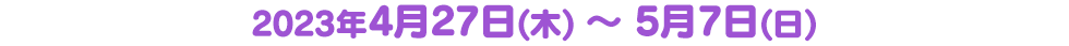 　2023年4月27日(木) ～ 5月7日(日) 