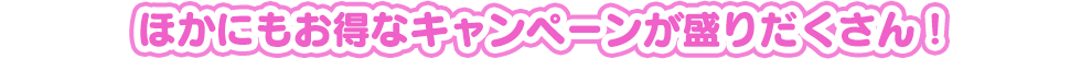 ほかにもお得なキャンペーンが盛りだくさん！