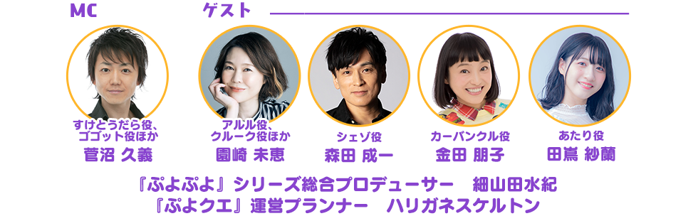 MC すけとうだら役、 ゴゴット役ほか 菅沼 久義 アルル役、 クルーク役ほか 園崎 未恵 シェゾ役 森田 成一 カーバンクル役 金田 朋子 あたり役 田嶌 紗蘭 『ぷよぷよ』シリーズ総合プロデューサー　細山田水紀 『ぷよクエ』運営プランナー　ハリガネスケルトン