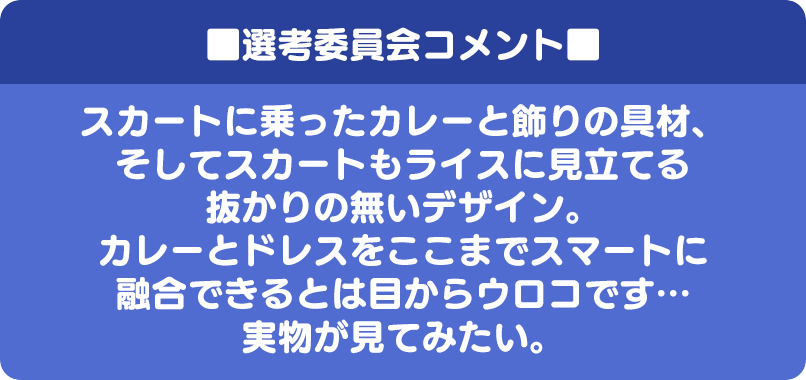 ■選考委員会コメント■ スカートに乗ったカレーと飾りの具材、そしてスカートもライスに見立てる抜かりの無いデザイン。カレーとドレスをここまでスマートに融合できるとは目からウロコです…実物が見てみたい。