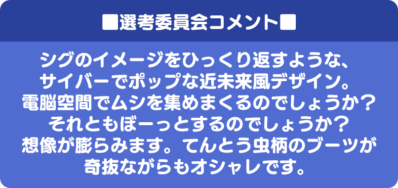 ■選考委員会コメント■ シグのイメージをひっくり返すような、サイバーでポップな近未来風デザイン。電脳空間でムシを集めまくるのでしょうか？それともぼーっとするのでしょうか？想像が膨らみます。てんとう虫柄のブーツが奇抜ながらもオシャレです。