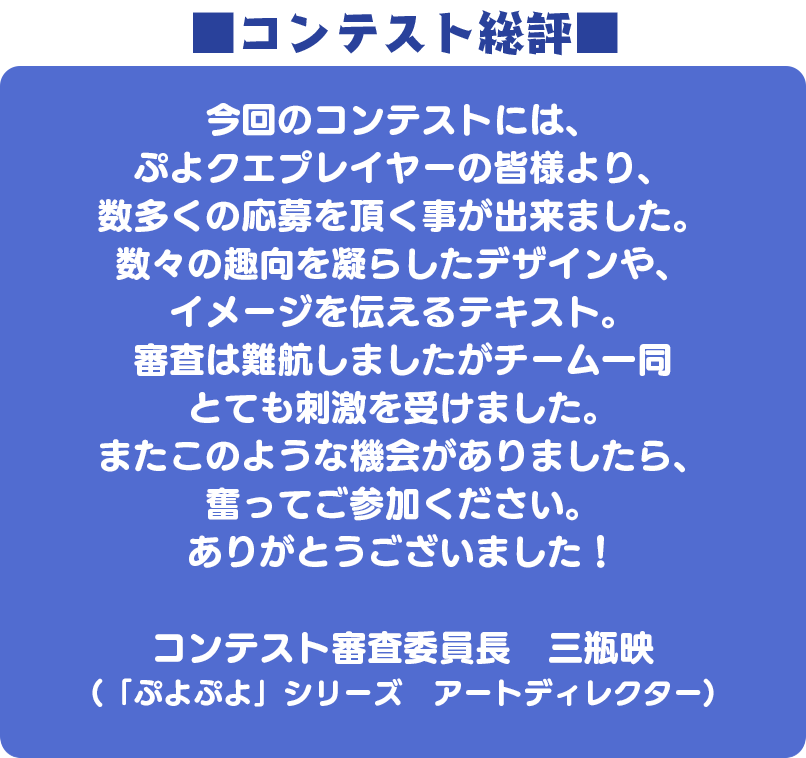 ■コンテスト総評■ 今回のコンテストには、ぷよクエプレイヤーの皆様より、数多くの応募を頂く事が出来ました。数々の趣向を凝らしたデザインや、イメージを伝えるテキスト。審査は難航しましたがチーム一同とても刺激を受けました。またこのような機会がありましたら、奮ってご参加ください。ありがとうございました！コンテスト審査委員長　三瓶映(「ぷよぷよ」シリーズ　アートディレクター)