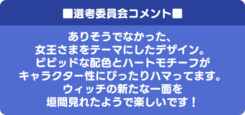 ■選考委員会コメント■ ありそうでなかった、女王さまをテーマにしたデザイン。ビビッドな配色とハートモチーフがキャラクター性にぴったりハマってます。ウィッチの新たな一面を垣間見れたようで楽しいです！