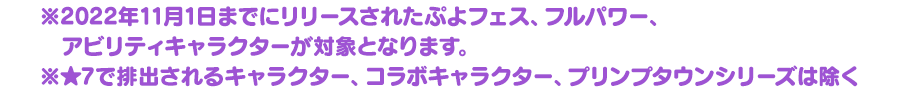 ※2022年11月1日までにリリースされたぷよフェス、フルパワー、アビリティキャラクターが対象となります。★7で排出されるキャラクター、コラボキャラクター、プリンプタウンシリーズは除く