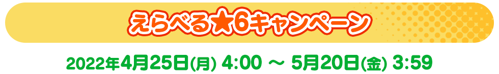 えらべる★6キャンペーン 2022年4月25日(月)4:00～5月20日(金)3:59