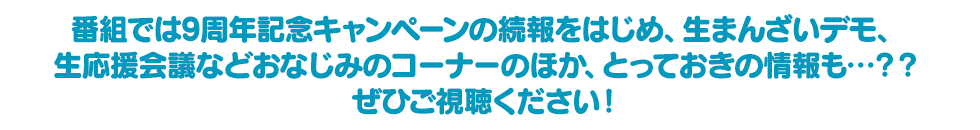 番組では9周年記念キャンペーンの続報をはじめ、生まんざいデモ、生応援会議などおなじみのコーナーのほか、とっておきの情報も…？？ぜひご視聴ください！