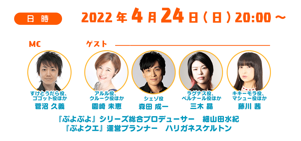 日時 2022年4月24日(日) 20:00～ MC すけとうだら役、 ゴゴット役ほか 菅沼 久義 アルル役、 クルーク役ほか 園崎 未恵 シェゾ役 森田 成一 ラグナス役、 ベルナール役ほか 三木 晶 キキーモラ役、 マシュー役ほか 藤川 茜 『ぷよぷよ』シリーズ総合プロデューサー　細山田水紀 『ぷよクエ』運営プランナー　ハリガネスケルトン