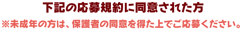 下記の応募規約に同意された方 ※未成年の方は、保護者の同意を得た上でご応募ください。