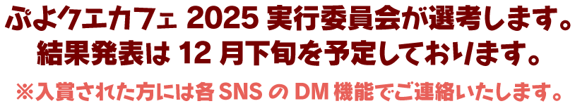 ぷよクエカフェ2025実行委員会が選考します。 結果発表は12月下旬を予定しております。 ※入賞された方には各SNSのDM機能でご連絡いたします。