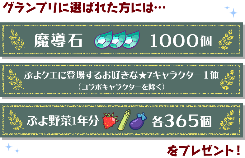 グランプリに選ばれた方には… 魔導石1000個 ぷよクエに登場するお好きな★7キャラクター1体（コラボキャラクターを除く） ぷよ野菜1年分 各356個 をプレゼント！