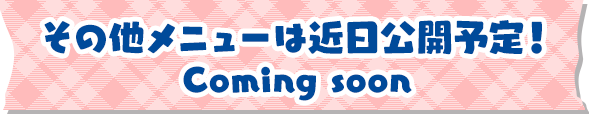 その他のメニューは近日公開予定！ Coming soon