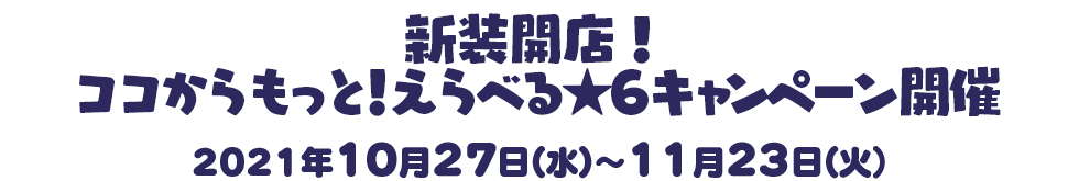 新装開店！ココからもっと！えらべる★6キャンペーン開催2021年10月27日（水）～11月23日（火）