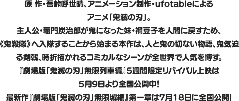 原 作・吾峠呼世晴、アニメーション制作・ufotableによるアニメ「鬼滅の刃」。
								主人公・竈門炭治郎が鬼になった妹・禰󠄀豆子を人間に戻すため、
								《鬼殺隊》へ入隊することから始まる本作は、人と鬼の切ない物語、鬼気迫る剣戟、時折描かれるコミカルなシーンが全世界で人気を博す。
								『劇場版「鬼滅の刃」無限列車編』5週間限定リバイバル上映は
								5月9日より全国公開中！
								最新作『劇場版「鬼滅の刃」無限城編』第一章 は7月18日に全国公開！
