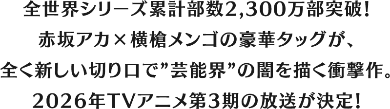 全世界シリーズ累計部数2,300万部突破！
赤坂アカ×横槍メンゴの豪華タッグが、
全く新しい切り口で”芸能界” の闇を描く衝撃作。2026年TVアニメ第3期の放送が決定！