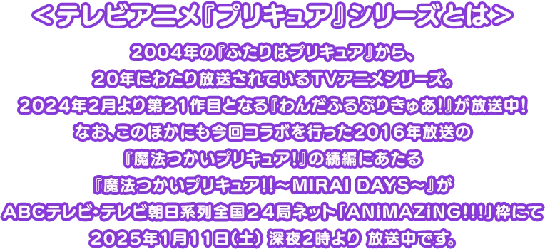 ＜テレビアニメ『プリキュア』シリーズとは＞
									2004年の『ふたりはプリキュア』から、
									20年にわたり放送されているTVアニメシリーズ。
									2024年2月より第21作目となる『わんだふるぷりきゅあ！』が放送中！
									なお、このほかにも今回コラボを行った2016年放送の
									『魔法つかいプリキュア！』の続編にあたる
									『魔法つかいプリキュア！！～MIRAI DAYS～』が
									ABCテレビ・テレビ朝日系列全国２４局ネット「ANiMAZiNG!!!」枠にて
									2025年1月11日(土) 深夜2時より 放送中です。