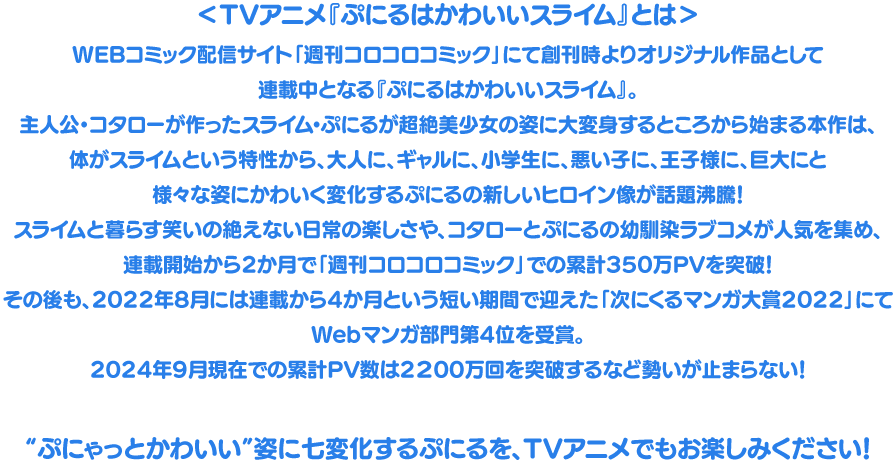 TVアニメ『ぷにるはかわいいスライム』とは WEBコミック配信サイト「週刊コロコロコミック」にて創刊時よりオリジナル作品として連載中となる『ぷにるはかわいいスライム』。
									主人公・コタローが作ったスライム・ぷにるが超絶美少女の姿に大変身するところから始まる本作は、
									体がスライムという特性から、大人に、ギャルに、小学生に、悪い子に、王子様に、巨大にと様々な姿にかわいく変化する
									ぷにるの新しいヒロイン像が話題沸騰！スライムと暮らす笑いの絶えない日常の楽しさや、
									コタローとぷにるの幼馴染ラブコメが人気を集め、連載開始から2か月で「週刊コロコロコミック」での累計350万PVを突破！
									その後も、2022年8月には連載から4か月という短い期間で迎えた「次にくるマンガ大賞2022」にてWebマンガ部門第4位を受賞。
									2024年9月現在での累計PV数は2200万回を突破するなど勢いが止まらない！								
									“ぷにゃっとかわいい”姿に七変化するぷにるを、TVアニメでもお楽しみください！