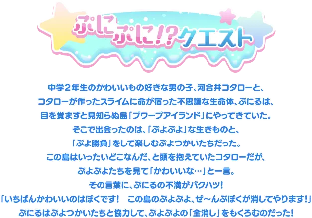 ぷにぷに!?クエスト 中学２年生のかわいいもの好きな男の子、河合井コタローと、
											コタローが作ったスライムに命が宿った不思議な生命体、ぷにるは、
											目を覚ますと見知らぬ島「プワープアイランド」にやってきていた。
											そこで出会ったのは、「ぷよぷよ」な生きものと、
											「ぷよ勝負」をして楽しむぷよつかいたちだった。
											この島はいったいどこなんだ、と頭を抱えていたコタローだが、
											ぷよぷよたちを見て「かわいいな…」と一言。
											その言葉に、ぷにるの不満がバクハツ！
											「いちばんかわいいのはぼくです！　この島のぷよぷよ、ぜ～んぶぼくが消してやります！」
											ぷにるはぷよつかいたちと協力して、ぷよぷよの「全消し」をもくろむのだった！
											