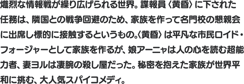 熾烈な情報戦が 繰り広げられる世界。諜報員〈黄昏〉に下された任務は、隣国との戦争回避のため、家族を作って名門校の懇親会に出席し標的に接触するというもの。〈黄昏〉は平凡な市民ロイド・フォージャーとして家族を作るが、娘アーニャは人の心を読む超能力者、妻ヨルは凄腕の殺し屋だった。秘密を抱えた家族が世界平和に挑む、大人気スパイコメディ。