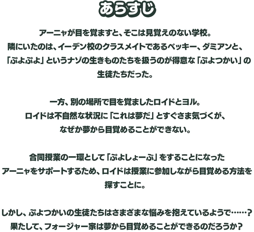 あらすじ アーニャが目を覚ますと、そこは見覚えのない学校。隣にいたのは、イーデン校のクラスメイトであるベッキー、ダミアンと、「ぷよぷよ」というナゾの生きものたちを扱うのが得意な「ぷよつかい」の生徒たちだった。一方、別の場所で目を覚ましたロイドとヨル。ロイドは不自然な状況に「これは夢だ」とすぐさま気づくが、なぜか夢から目覚めることができない。合同授業の一環として「ぷよしょーぶ」をすることになったアーニャをサポートするため、ロイドは授業に参加しながら目覚める方法を探すことに。しかし、ぷよつかいの生徒たちはさまざまな悩みを抱えているようで……？果たして、フォージャー家は夢から目覚めることができるのだろうか？