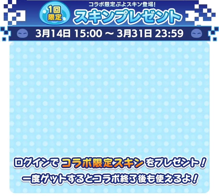 １回限定 コラボ限定ぷよスキン登場！ スキンプレゼント 3月14日 15:00 ～ 3月31日 23:59  ログインでコラボ限定スキンをプレゼント！ 一度ゲットするとコラボ終了後も使えるよ！ 