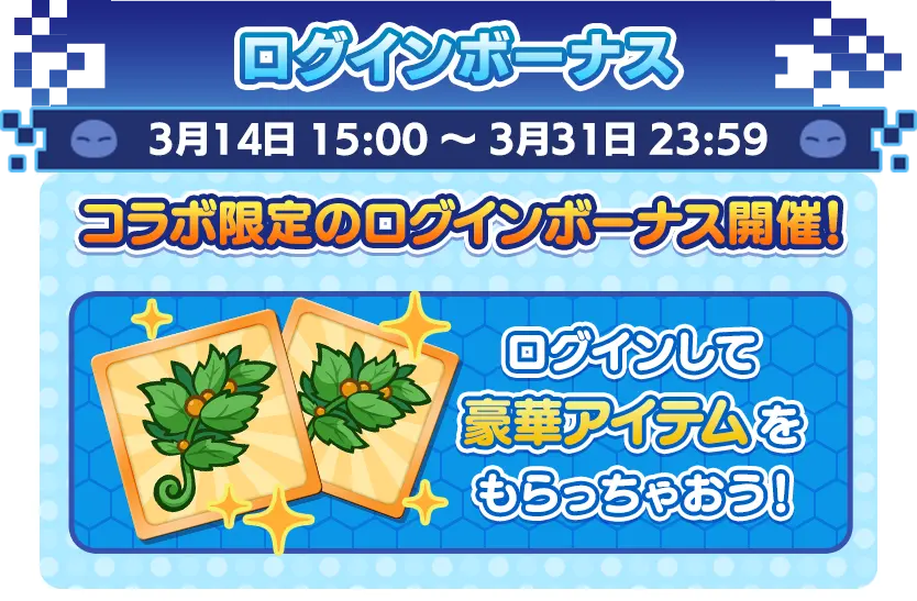 ログインボーナス 3月14日 15:00 ～ 3月31日 23:59 コラボ限定のログインボーナス開催！ ログインして豪華アイテムをもらっちゃおう！