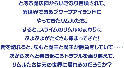 とある魔法陣からいきなり召喚されて、異世界であるプワープアイランドにやってきたリムルたち。
												すると、スライムのリムルのまわりにぷよぷよがたくさん集まってきた！
												街を訪れると、なんと魔王と魔王が勝負をしていて……
												次から次へと巻き起こるトラブルを乗り越えて、
												リムルたちは元の世界に帰れるのだろうか？
											