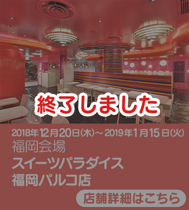 2018年12年20日(月)～2019年1月15日(火) 福岡会場 スイーツパラダイス　福岡パルコ店　終了しました