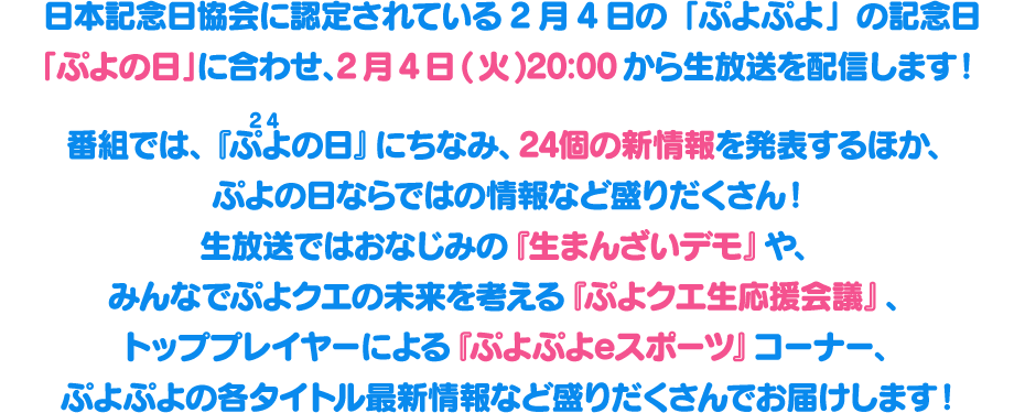 日本記念日協会に認定されている2月4日の「ぷよぷよ」の記念日「ぷよの日」に合わせて、2月4日(火)20:00から生放送を配信します！番組では、『ぷよ(24)の日』にちなみ、24個の新情報を発表するほか、ぷよの日ならではの情報など盛りだくさん！生放送ではおなじみの『生まんざいデモ』や、みんなでぷよクエの未来を考える『ぷよクエ生応援会議』、トッププレイヤーによる『ぷよぷよeスポーツ』コーナー、ぷよぷよの各タイトル最新情報など盛りだくさんでお届けします！