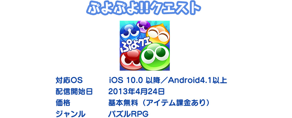 ぷよぷよ‼クエスト　対応OS:iOS 10.0 以降／Android4.1以上 配信開始日:2013年4月24日 価格:基本無料（アイテム課金あり） ジャンル:パズルRPG
