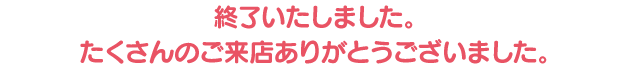 終了いたしました。たくさんのご来店ありがとうございました。