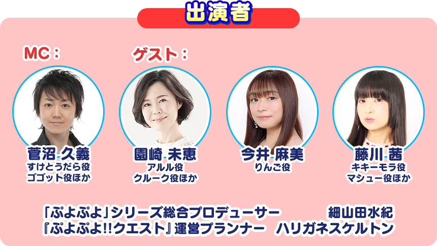 出演者 MC：菅沼 久義 すけとうだら役 ゴゴット役ほか ゲスト：園崎 未恵 アルル役 クルーク役ほか 今井 麻美 りんご役 藤川 茜 キキーモラ役 マシュー役ほか 「ぷよぷよ」シリーズ総合プロデューサー 細山田 水紀 『ぷよぷよ!!クエスト』運営プランナー ハリガネスケルトン