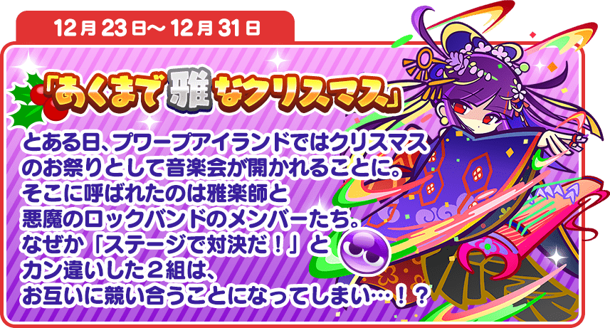 12月23日～12月31日 「あくまで雅なクリスマス」とある日、プワープアイランドではクリスマスのお祭りとして音楽会が開かれることに。そこに呼ばれたのは雅楽師と悪魔のロックバンドのメンバーたち。なぜか「ステージで対決だ！」とカン違いした２組は、お互いに競い合うことになってしまい…！？